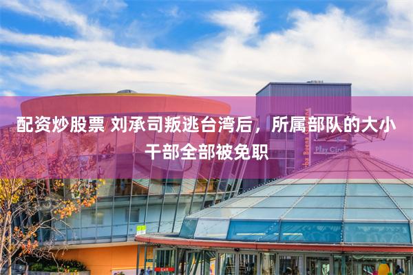 配资炒股票 刘承司叛逃台湾后，所属部队的大小干部全部被免职