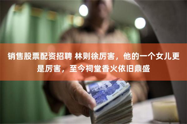销售股票配资招聘 林则徐厉害，他的一个女儿更是厉害，至今祠堂香火依旧鼎盛