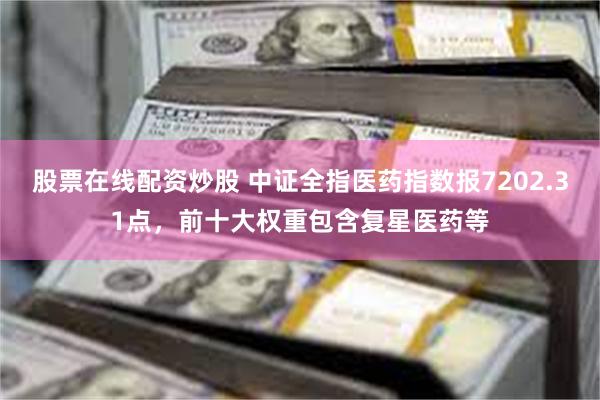 股票在线配资炒股 中证全指医药指数报7202.31点，前十大权重包含复星医药等