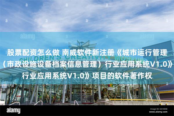 股票配资怎么做 南威软件新注册《城市运行管理服务平台市政公用（市政设施设备档案信息管理）行业应用系统V1.0》项目的软件著作权