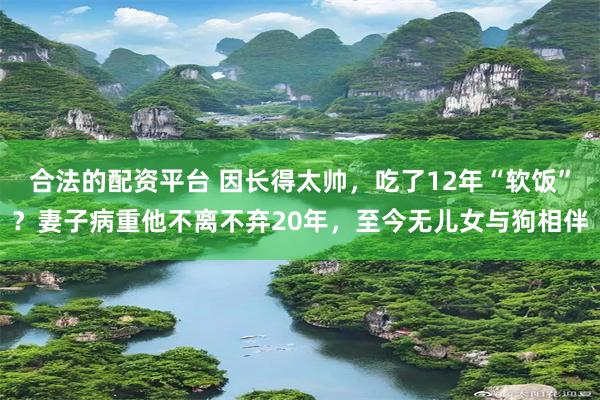 合法的配资平台 因长得太帅，吃了12年“软饭”？妻子病重他不离不弃20年，至今无儿女与狗相伴