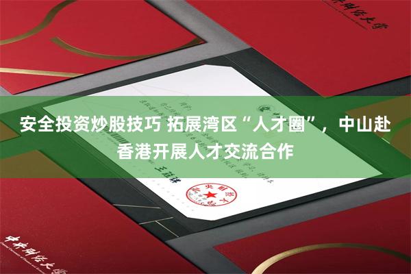 安全投资炒股技巧 拓展湾区“人才圈”，中山赴香港开展人才交流合作