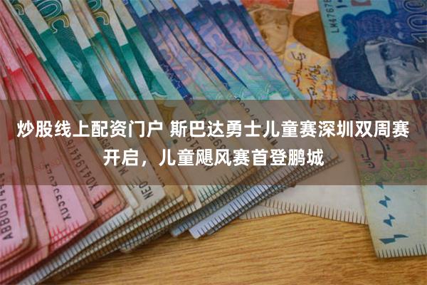 炒股线上配资门户 斯巴达勇士儿童赛深圳双周赛开启，儿童飓风赛首登鹏城