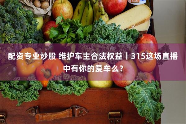 配资专业炒股 维护车主合法权益丨315这场直播中有你的爱车么？