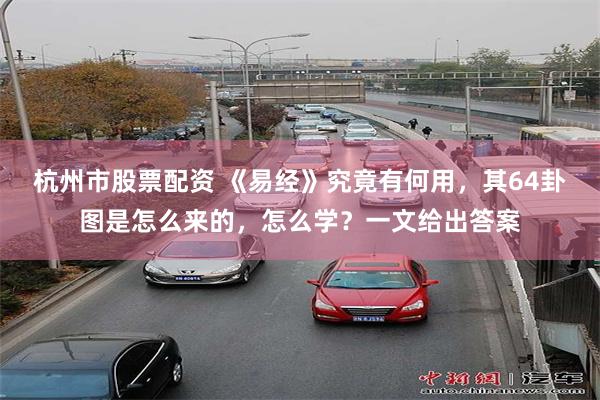 杭州市股票配资 《易经》究竟有何用，其64卦图是怎么来的，怎么学？一文给出答案