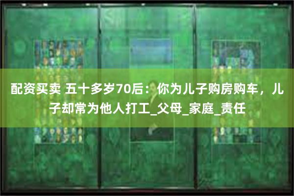 配资买卖 五十多岁70后：你为儿子购房购车，儿子却常为他人打工_父母_家庭_责任