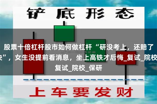 股票十倍杠杆股市如何做杠杆 “研没考上，还赔了700块”，女生没提前看消息，坐上高铁才后悔_复试_院校_保研
