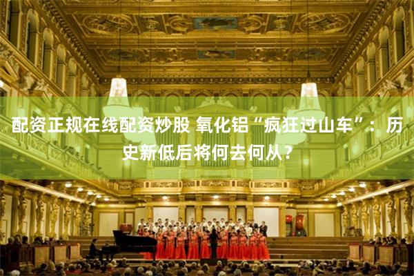 配资正规在线配资炒股 氧化铝“疯狂过山车”：历史新低后将何去何从？