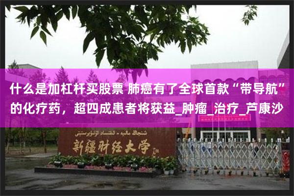 什么是加杠杆买股票 肺癌有了全球首款“带导航”的化疗药，超四成患者将获益_肿瘤_治疗_芦康沙
