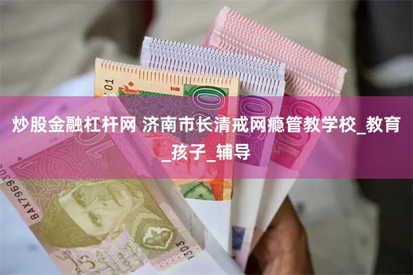 炒股金融杠杆网 济南市长清戒网瘾管教学校_教育_孩子_辅导