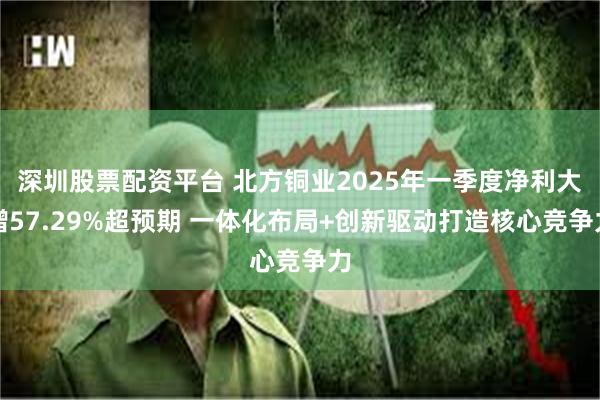 深圳股票配资平台 北方铜业2025年一季度净利大增57.29%超预期 一体化布局+创新驱动打造核心竞争力