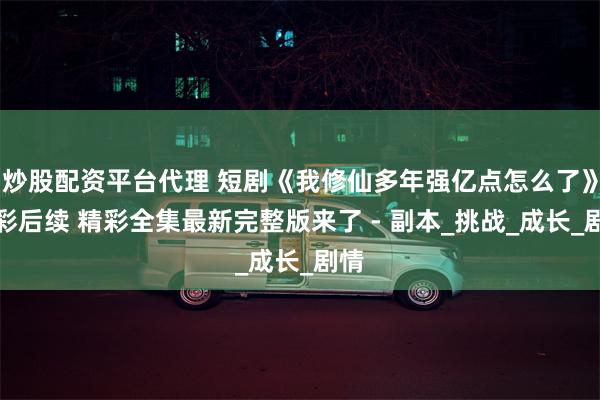 炒股配资平台代理 短剧《我修仙多年强亿点怎么了》精彩后续 精彩全集最新完整版来了 - 副本_挑战_成长_剧情