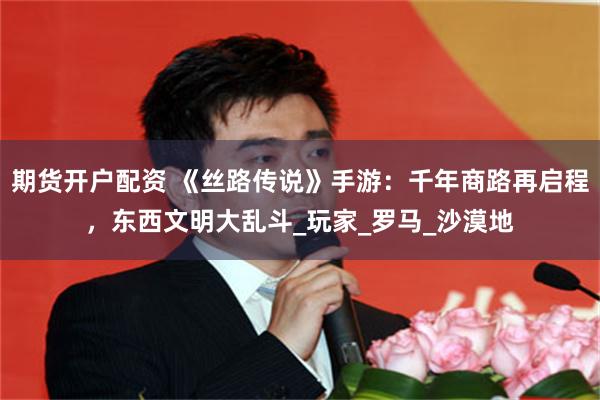 期货开户配资 《丝路传说》手游：千年商路再启程，东西文明大乱斗_玩家_罗马_沙漠地