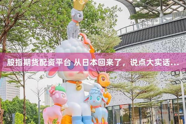 股指期货配资平台 从日本回来了，说点大实话…