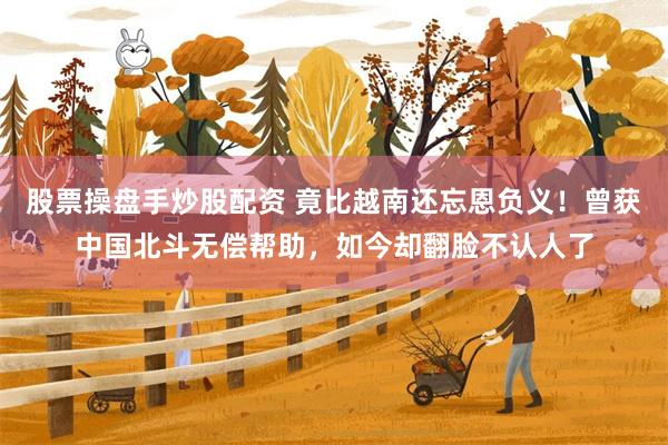 股票操盘手炒股配资 竟比越南还忘恩负义！曾获中国北斗无偿帮助，如今却翻脸不认人了