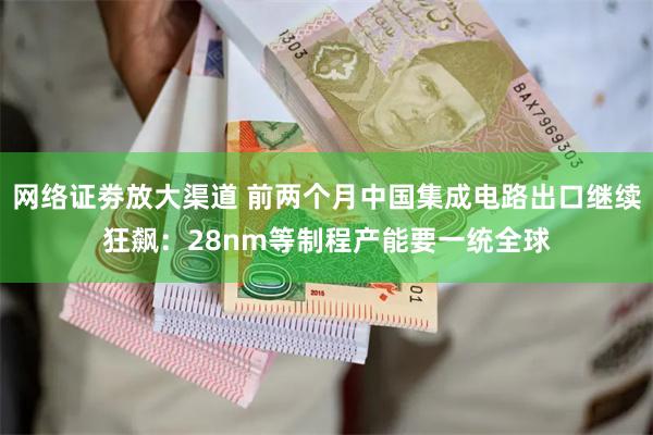 网络证劵放大渠道 前两个月中国集成电路出口继续狂飙：28nm等制程产能要一统全球