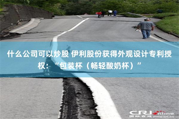 什么公司可以炒股 伊利股份获得外观设计专利授权：“包装杯（畅轻酸奶杯）”
