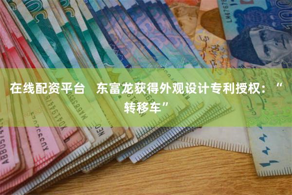 在线配资平台   东富龙获得外观设计专利授权：“转移车”