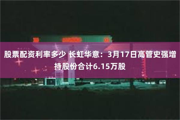 股票配资利率多少 长虹华意：3月17日高管史强增持股份合计6.15万股