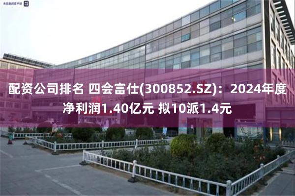 配资公司排名 四会富仕(300852.SZ)：2024年度净利润1.40亿元 拟10派1.4元