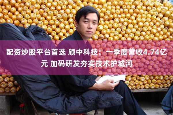 配资炒股平台首选 颀中科技：一季度营收4.74亿元 加码研发夯实技术护城河