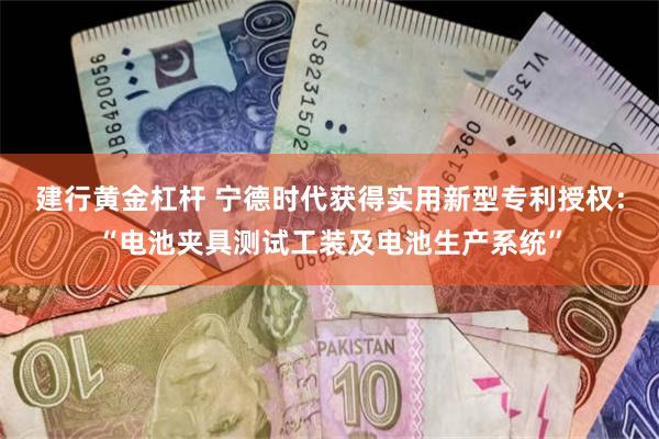 建行黄金杠杆 宁德时代获得实用新型专利授权：“电池夹具测试工装及电池生产系统”