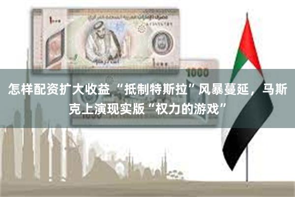 怎样配资扩大收益 “抵制特斯拉”风暴蔓延，马斯克上演现实版“权力的游戏”