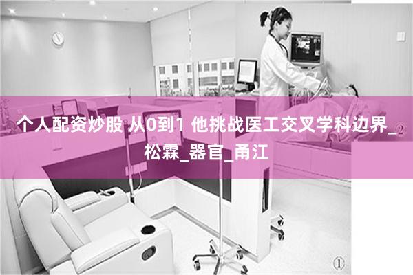 个人配资炒股 从0到1 他挑战医工交叉学科边界_松霖_器官_甬江