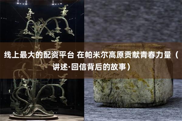 线上最大的配资平台 在帕米尔高原贡献青春力量（讲述·回信背后的故事）