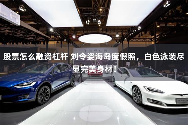 股票怎么融资杠杆 刘令姿海岛度假照，白色泳装尽显完美身材！