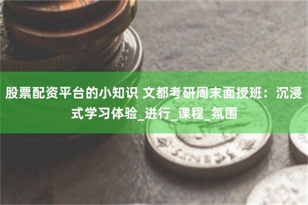 股票配资平台的小知识 文都考研周末面授班：沉浸式学习体验_进行_课程_氛围