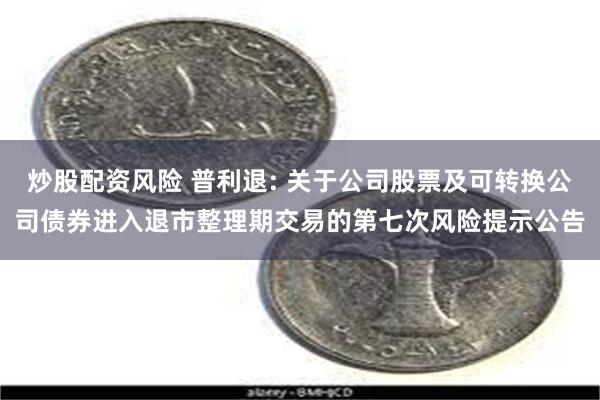 炒股配资风险 普利退: 关于公司股票及可转换公司债券进入退市整理期交易的第七次风险提示公告