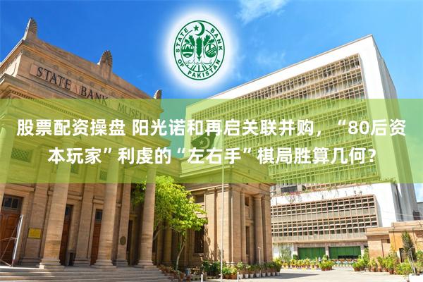 股票配资操盘 阳光诺和再启关联并购，“80后资本玩家”利虔的“左右手”棋局胜算几何？