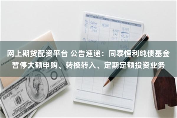 网上期货配资平台 公告速递：同泰恒利纯债基金暂停大额申购、转换转入、定期定额投资业务