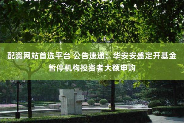 配资网站首选平台 公告速递：华安安盛定开基金暂停机构投资者大额申购
