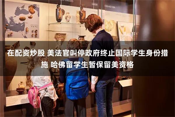 在配资炒股 美法官叫停政府终止国际学生身份措施 哈佛留学生暂保留美资格