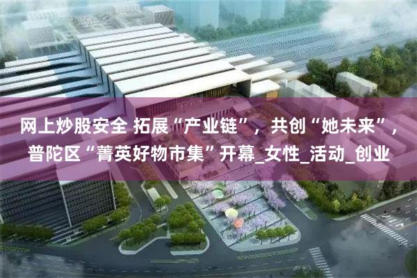 网上炒股安全 拓展“产业链”，共创“她未来”，普陀区“菁英好物市集”开幕_女性_活动_创业