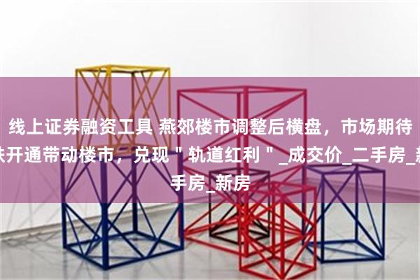 线上证券融资工具 燕郊楼市调整后横盘，市场期待地铁开通带动楼市，兑现＂轨道红利＂_成交价_二手房_新房
