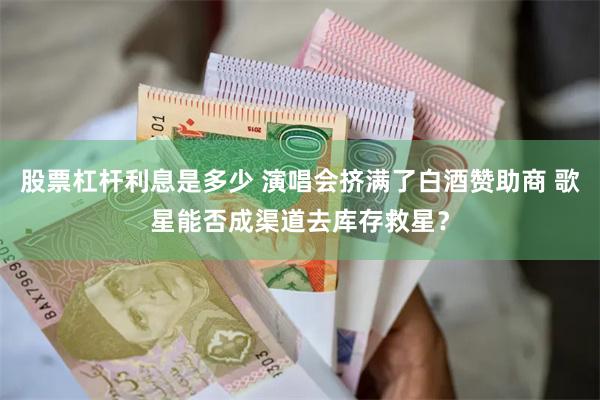 股票杠杆利息是多少 演唱会挤满了白酒赞助商 歌星能否成渠道去库存救星？
