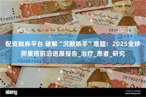 配资融券平台 破解“沉默杀手”难题：2025全球卵巢癌前沿进展报告_治疗_患者_研究