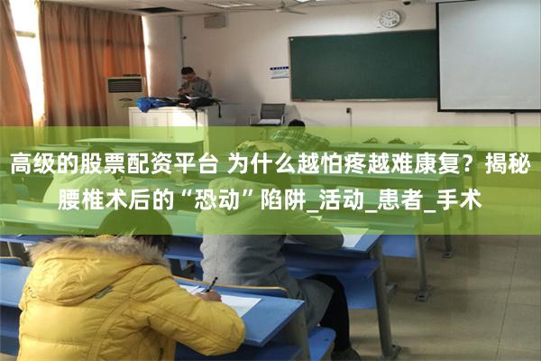 高级的股票配资平台 为什么越怕疼越难康复？揭秘腰椎术后的“恐动”陷阱_活动_患者_手术