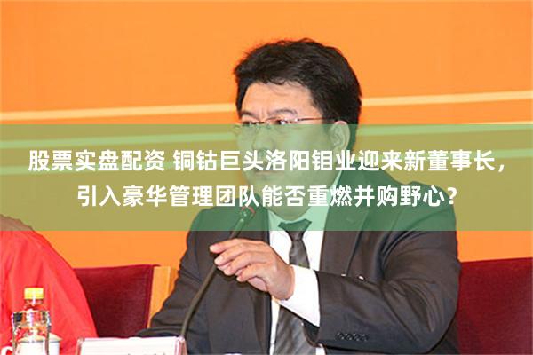 股票实盘配资 铜钴巨头洛阳钼业迎来新董事长，引入豪华管理团队能否重燃并购野心？