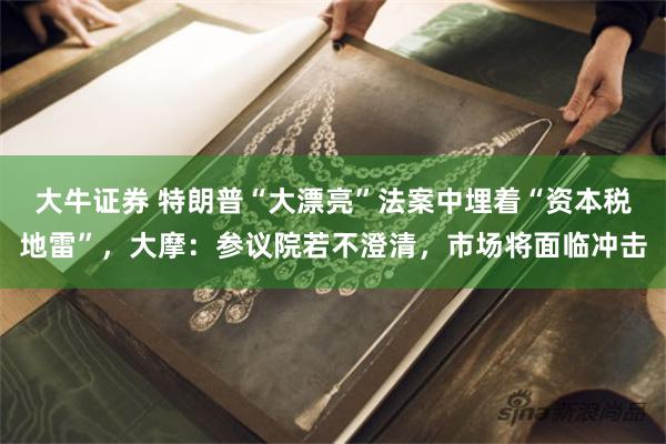 大牛证券 特朗普“大漂亮”法案中埋着“资本税地雷”，大摩：参议院若不澄清，市场将面临冲击