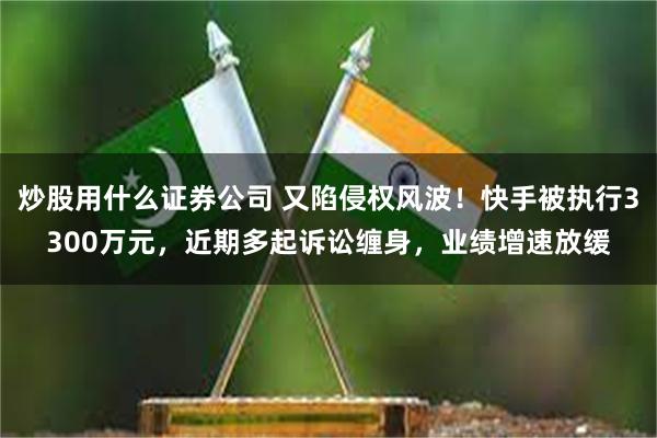 炒股用什么证券公司 又陷侵权风波！快手被执行3300万元，近期多起诉讼缠身，业绩增速放缓