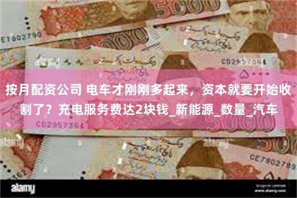 按月配资公司 电车才刚刚多起来，资本就要开始收割了？充电服务费达2块钱_新能源_数量_汽车