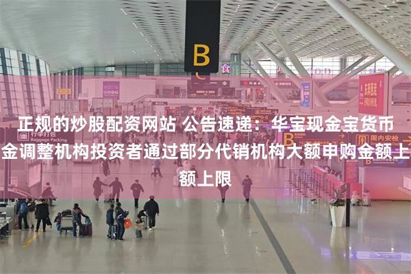 正规的炒股配资网站 公告速递：华宝现金宝货币基金调整机构投资者通过部分代销机构大额申购金额上限