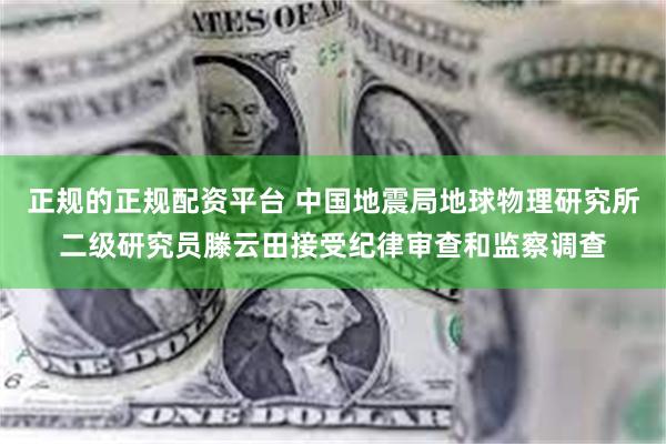 正规的正规配资平台 中国地震局地球物理研究所二级研究员滕云田接受纪律审查和监察调查