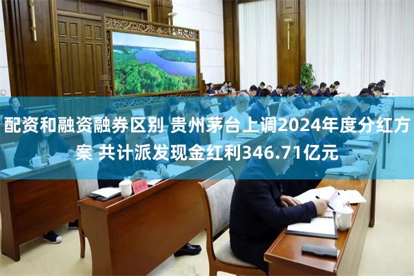 配资和融资融券区别 贵州茅台上调2024年度分红方案 共计派发现金红利346.71亿元