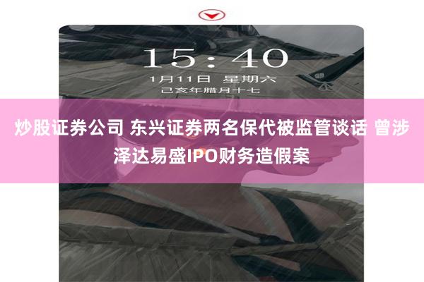 炒股证券公司 东兴证券两名保代被监管谈话 曾涉泽达易盛IPO财务造假案