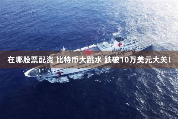在哪股票配资 比特币大跳水 跌破10万美元大关！